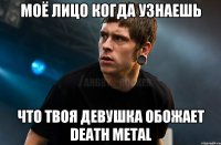 Моё лицо когда узнаешь что твоя девушка обожает Death Metal