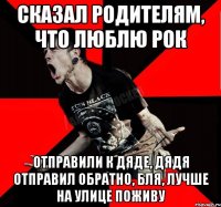 сказал родителям, что люблю рок отправили к дяде, дядя отправил обратно, бля, лучше на улице поживу