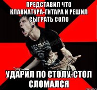 представил что клавиатура-гитара и решил сыграть соло ударил по столу-стол сломался