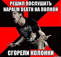 решил послушать Napalm Death на полной сгорели колонки