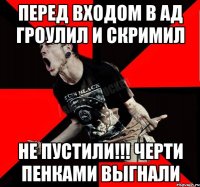 перед входом в ад гроулил и скримил не пустили!!! Черти пенками выгнали