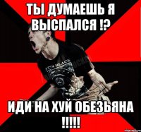 ты думаешь я выспался !? иди на хуй обезьяна !!!!!