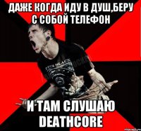 даже когда иду в душ,беру с собой телефон и там слушаю Deathcore