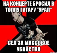 На концерте бросил в толпу гитару "УРАЛ" Сел за массовое убийство