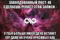 ЗАКОЛДОВАННЫЙ ПОСТ: НЕ СДЕЛАЕШЬ РЕПОСТ ЭТОЙ ЗАПИСИ - У ТЕБЯ БОЛЬШЕ НИКОГДА НЕ ВСТАНЕТ ХЕР ДАЖЕ НА ОЧЕНЬ КРАСИВЫХ БАБ