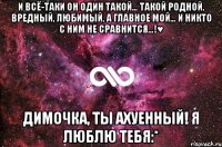 И всё-таки он один такой… Такой родной, вредный, любимый, а главное МОЙ… И никто с ним не сравнится…!♥ Димочка, ты ахуенный! я люблю тебя:*