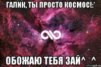 Галик, ты просто космос!:* Обожаю тебя зай^_^