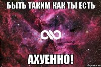 Быть таким как ты есть Ахуенно!