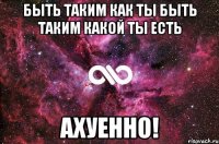 Быть таким как ты Быть таким какой ты есть Ахуенно!