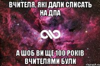 Вчителя, які дали списать на ДПА А шоб ви ще 100 років вчителями були