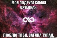 Моя подруга самая охуенная, люблю тпбя, вагина тупая.