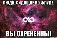 ЛЮДИ, СИДЯЩИЕ ВО ФЛУДЕ, ВЫ ОХРЕНЕННЫ!