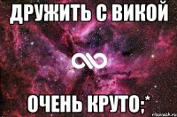 Дружить с Викой Очень круто;*