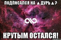 Подписался на ▲Дурь▲? Крутым остался!