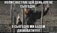 колис,настане цей день,але не сьогодні... А СЬОГОДНІ МИ БУДЕМ ДВІЖУВАТИ!!!!!!