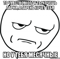 То чувство, когда ты хочешь парня, а парень хочет тебя Но у тебя месячные