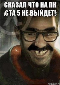 Сказал что на пк gta 5 не выйдет! 