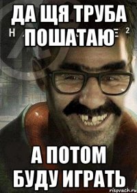 да щя труба пошатаю а потом буду играть