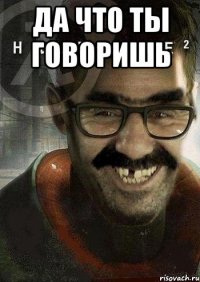 да что ты говоришь 