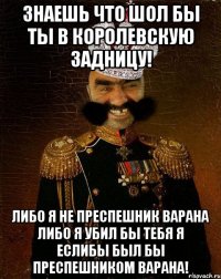 Знаешь что шол бы ты в королевскую задницу! Либо я не преспешник варана либо я убил бы тебя я еслибы был бы преспешником варана!