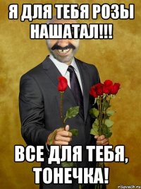 я для тебя розы нашатал!!! все для тебя, Тонечка!