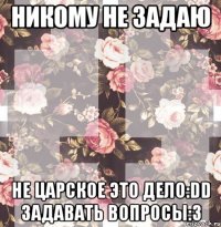 НИКОМУ НЕ ЗАДАЮ НЕ ЦАРСКОЕ ЭТО ДЕЛО:DD ЗАДАВАТЬ ВОПРОСЫ:3