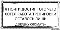 я почти достиг того чего хотел работа тренировки осталось лишь девушку сломать)