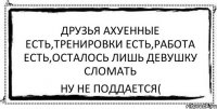 друзья ахуенные есть,тренировки есть,работа есть,осталось лишь девушку сломать ну не поддается(