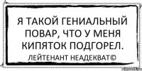 Я такой гениальный повар, что у меня кипяток подгорел. Лейтенант Неадекват©