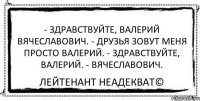 - Здравствуйте, Валерий Вячеславович. - Друзья зовут меня просто Валерий. - Здравствуйте, Валерий. - Вячеславович. Лейтенант Неадекват©