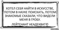 хотел себя найти в искусстве, потом в науке поискать, потом знакомые сказали, что видели меня в гробу. Лейтенант Неадекват©