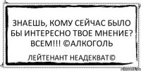 Знаешь, кому сейчас было бы интересно твое мнение? ВСЕМ!!! ©Алкоголь Лейтенант Неадекват©