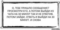 о, тебе пришло сообщение? просмотри его, а потом выйди из чата на 30 минут так и не ответив. потом зайди, ответь и выйди на 30 минут. и снова 