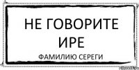 НЕ ГОВОРИТЕ ИРЕ ФАМИЛИЮ СЕРЕГИ