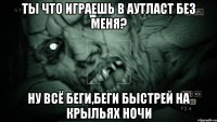 ты что играешь в аутласт без меня? ну всё беги,беги быстрей на крыльях ночи