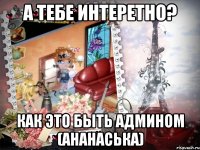 А тебе интеретно? Как это быть Админом (Ананаська)