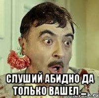 слуший абидно да только вашел ...