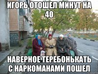 игорь отошел минут на 40 наверное теребонькать с наркоманами пошел