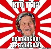 КТО ТЫ? ПРАВИЛЬНО! ТЕРЕБОНЬКА!)