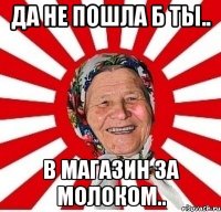 да не пошла б ты.. в магазин за молоком..