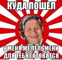 куда пошел у меня же пельмени для тебя готовятся