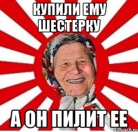 Купили ему шестерку А он пилит ее