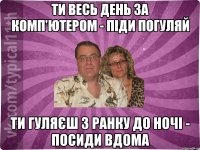 ти весь день за комп'ютером - піди погуляй ти гуляєш з ранку до ночі - посиди вдома