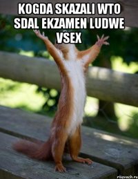 kogda skazali wto sdal ekzamen ludwe vsex 