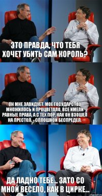 Это правда, что тебя хочет убить сам король? Он мне завидует. Мое государство множилось и процветало, все имели равные права. А с тех пор, как он взошел на престол, - сплошной беспредел. Да ладно тебе... Зато со мной весело, как в цирке...