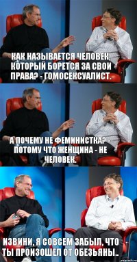 Как называется человек, который борется за свои права? - Гомосексуалист. А почему не феминистка? - Потому что женщина - не человек. Извини, я совсем забыл, что ты произошел от обезьяны..