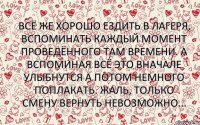 Всё же хорошо ездить в лагеря, вспоминать каждый момент проведённого там времени. А вспоминая всё это вначале улыбнутся а потом немного поплакать. Жаль, только смену вернуть невозможно...