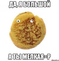 Да, я большой А ты мелкая=р