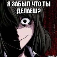 Я забыл что ты делаеш? 