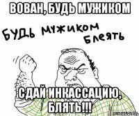 Вован, будь мужиком Сдай инкассацию, блять!!!